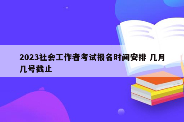 2023社会工作者考试报名时间安排 几月几号截止