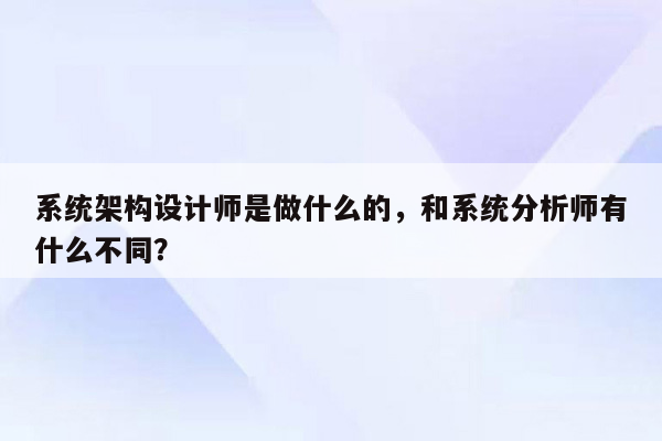 系统架构设计师是做什么的，和系统分析师有什么不同？