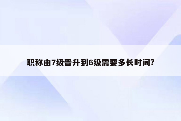 职称由7级晋升到6级需要多长时间?