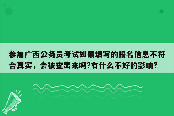 参加广西公务员考试如果填写的报名信息不符合真实，会被查出来吗?有什么不好的影响?