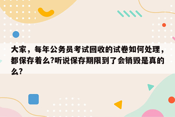 大家，每年公务员考试回收的试卷如何处理，都保存着么?听说保存期限到了会销毁是真的么?