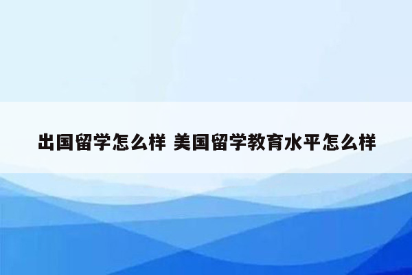 出国留学怎么样 美国留学教育水平怎么样