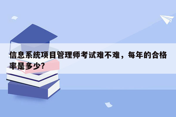 信息系统项目管理师考试难不难，每年的合格率是多少?