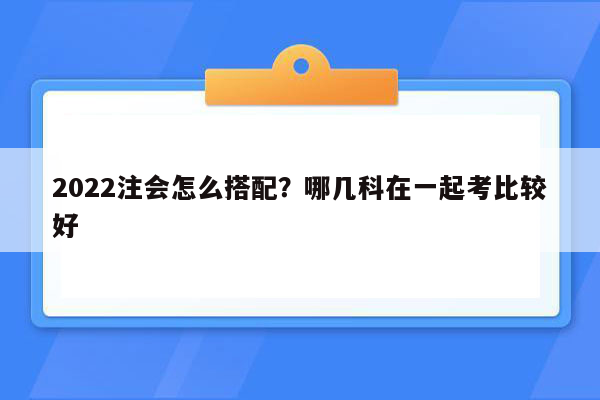 2022注会怎么搭配？哪几科在一起考比较好