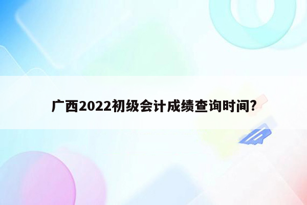 广西2022初级会计成绩查询时间?