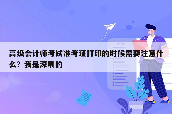 高级会计师考试准考证打印的时候需要注意什么？我是深圳的