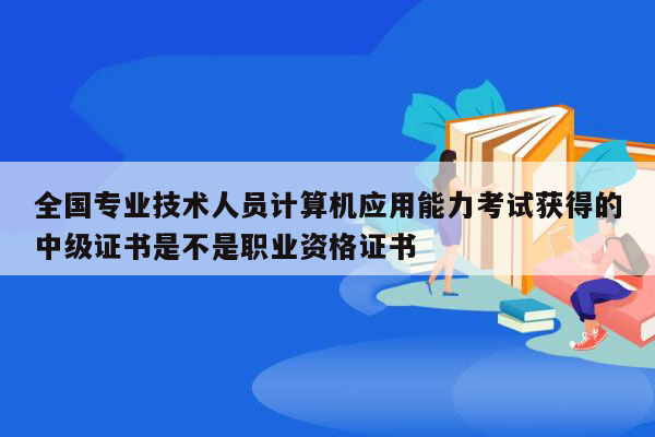 全国专业技术人员计算机应用能力考试获得的中级证书是不是职业资格证书