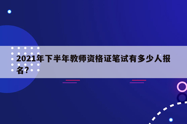 2021年下半年教师资格证笔试有多少人报名?