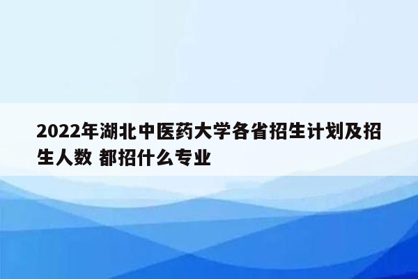 2022年湖北中医药大学各省招生计划及招生人数 都招什么专业