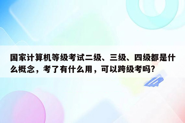 国家计算机等级考试二级、三级、四级都是什么概念，考了有什么用，可以跨级考吗?