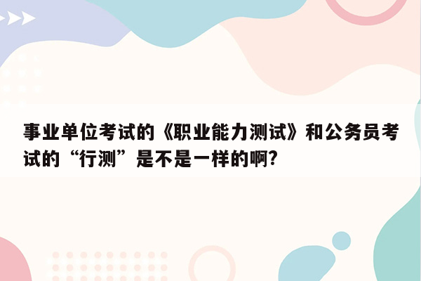 事业单位考试的《职业能力测试》和公务员考试的“行测”是不是一样的啊?