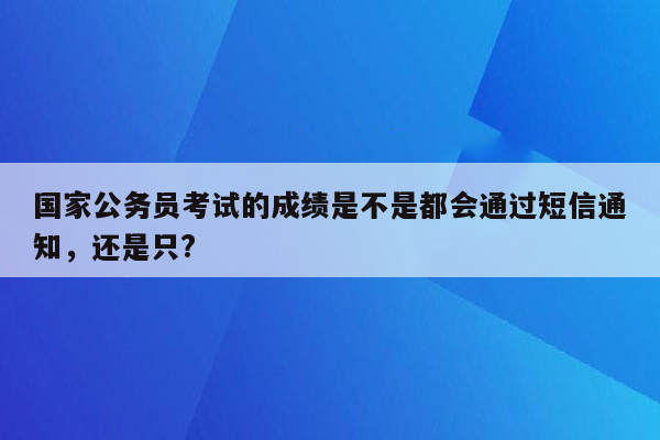 国家公务员考试的成绩是不是都会通过短信通知，还是只?