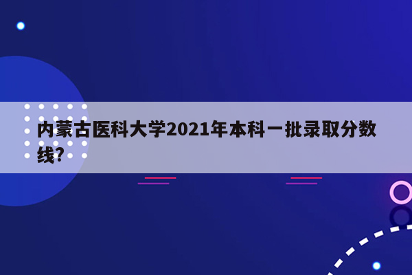 内蒙古医科大学2021年本科一批录取分数线?