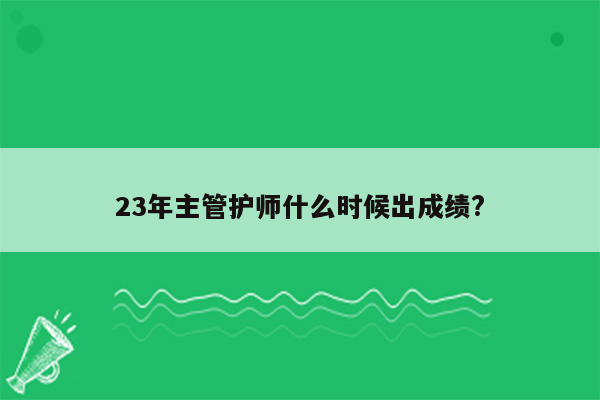 23年主管护师什么时候出成绩?