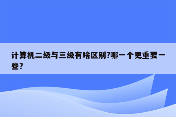 计算机二级与三级有啥区别?哪一个更重要一些?