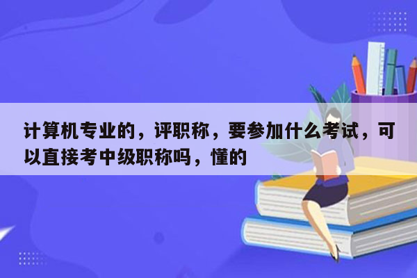 计算机专业的，评职称，要参加什么考试，可以直接考中级职称吗，懂的