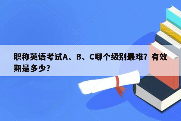 职称英语考试A、B、C哪个级别最难？有效期是多少？