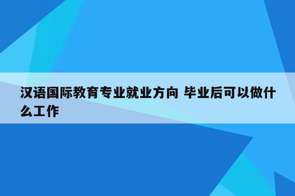 汉语国际教育专业就业方向 毕业后可以做什么工作