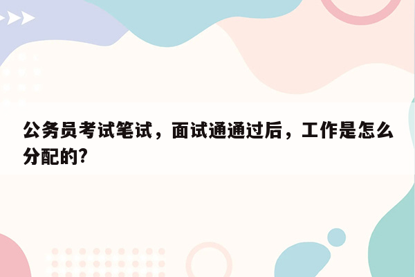 公务员考试笔试，面试通通过后，工作是怎么分配的?