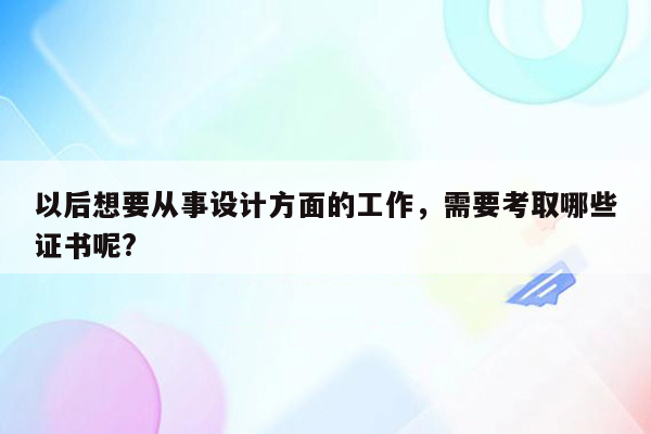 以后想要从事设计方面的工作，需要考取哪些证书呢?