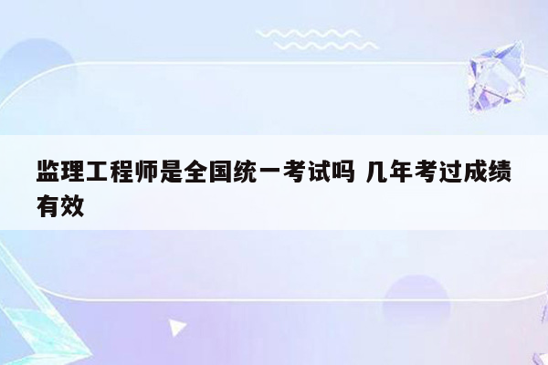 监理工程师是全国统一考试吗 几年考过成绩有效