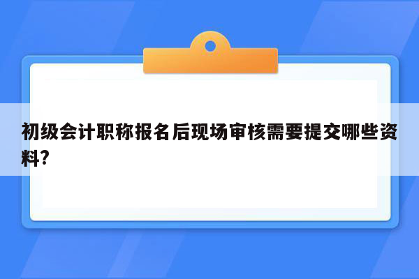 初级会计职称报名后现场审核需要提交哪些资料?