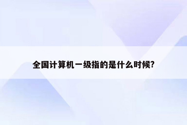 全国计算机一级指的是什么时候?