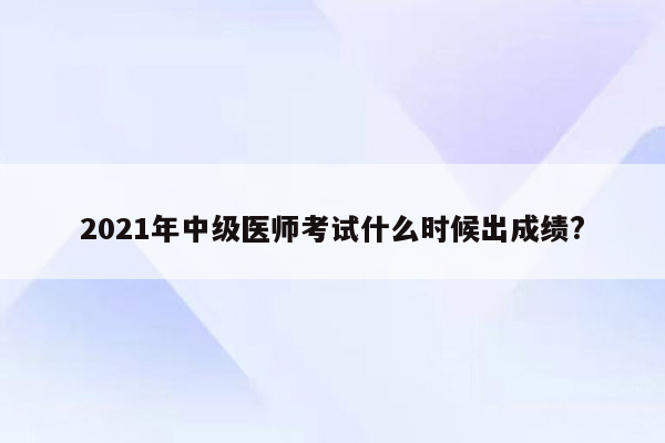 2021年中级医师考试什么时候出成绩?