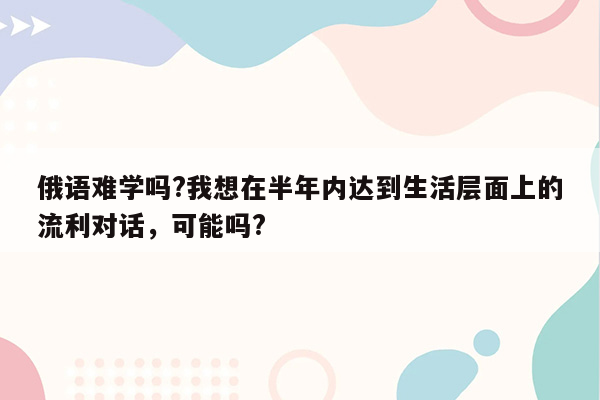 俄语难学吗?我想在半年内达到生活层面上的流利对话，可能吗?