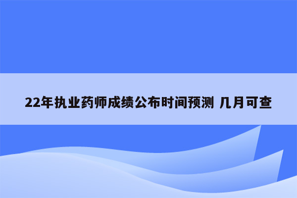 22年执业药师成绩公布时间预测 几月可查