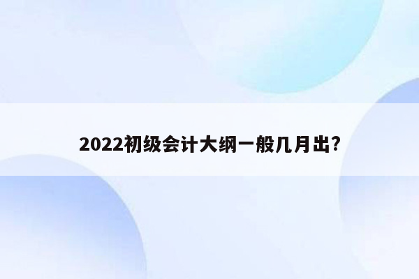 2022初级会计大纲一般几月出?