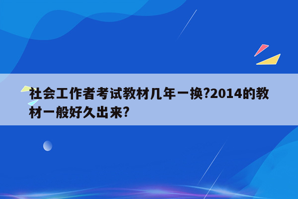 社会工作者考试教材几年一换?2014的教材一般好久出来?