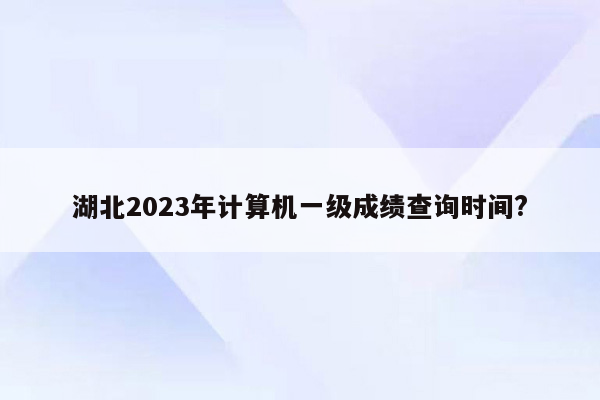 湖北2023年计算机一级成绩查询时间?