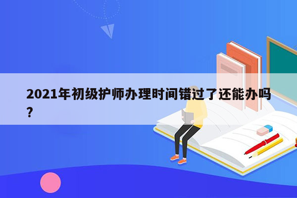 2021年初级护师办理时间错过了还能办吗?