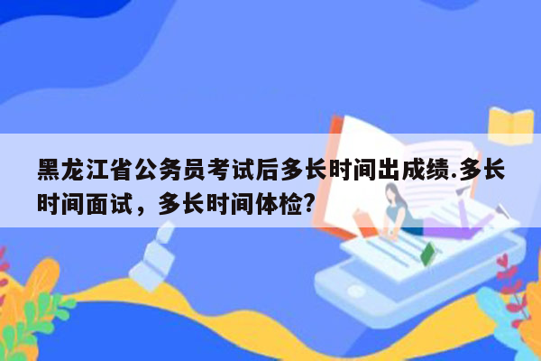 黑龙江省公务员考试后多长时间出成绩.多长时间面试，多长时间体检?