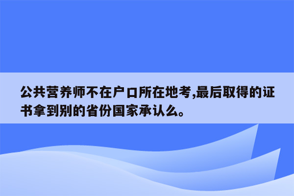 公共营养师不在户口所在地考,最后取得的证书拿到别的省份国家承认么。