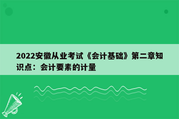 2022安徽从业考试《会计基础》第二章知识点：会计要素的计量