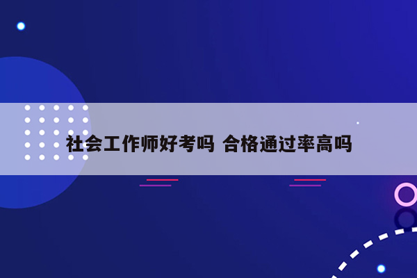 社会工作师好考吗 合格通过率高吗