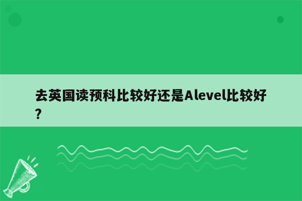 去英国读预科比较好还是Alevel比较好?