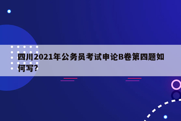 四川2021年公务员考试申论B卷第四题如何写?