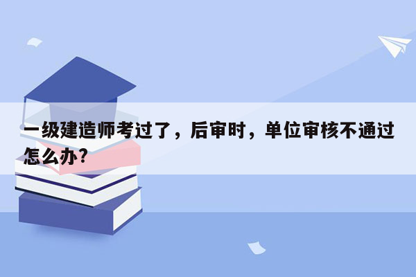 一级建造师考过了，后审时，单位审核不通过怎么办?