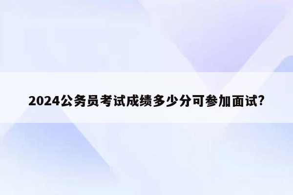 2024公务员考试成绩多少分可参加面试?