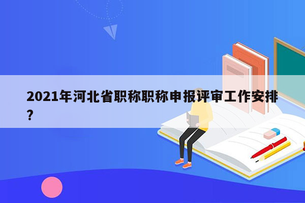 2021年河北省职称职称申报评审工作安排?