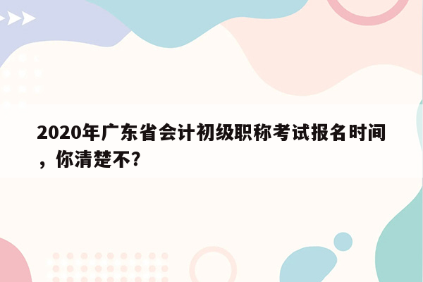 2020年广东省会计初级职称考试报名时间，你清楚不？