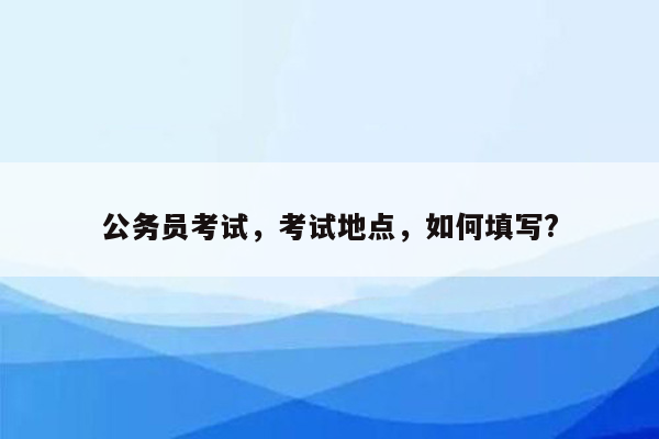 公务员考试，考试地点，如何填写?