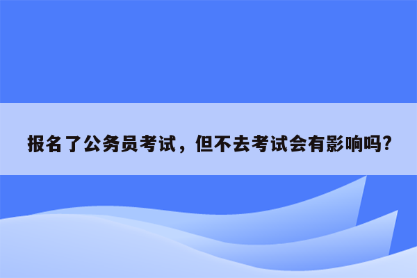 报名了公务员考试，但不去考试会有影响吗?