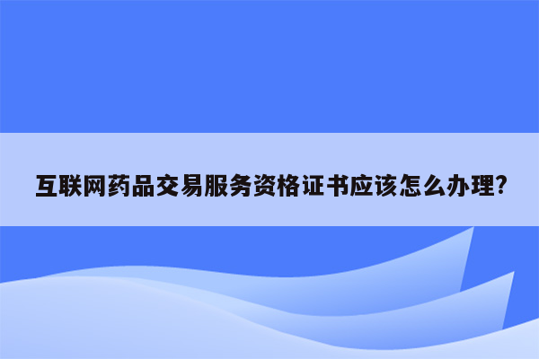 互联网药品交易服务资格证书应该怎么办理?