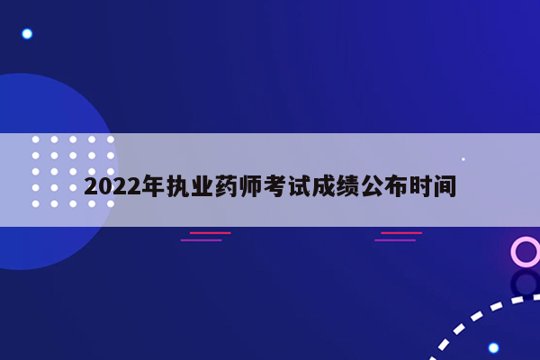 2022年执业药师考试成绩公布时间