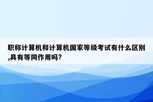 职称计算机和计算机国家等级考试有什么区别,具有等同作用吗?