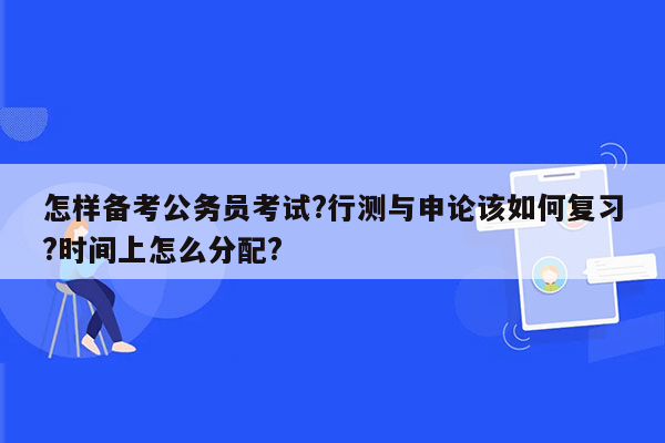 怎样备考公务员考试?行测与申论该如何复习?时间上怎么分配?